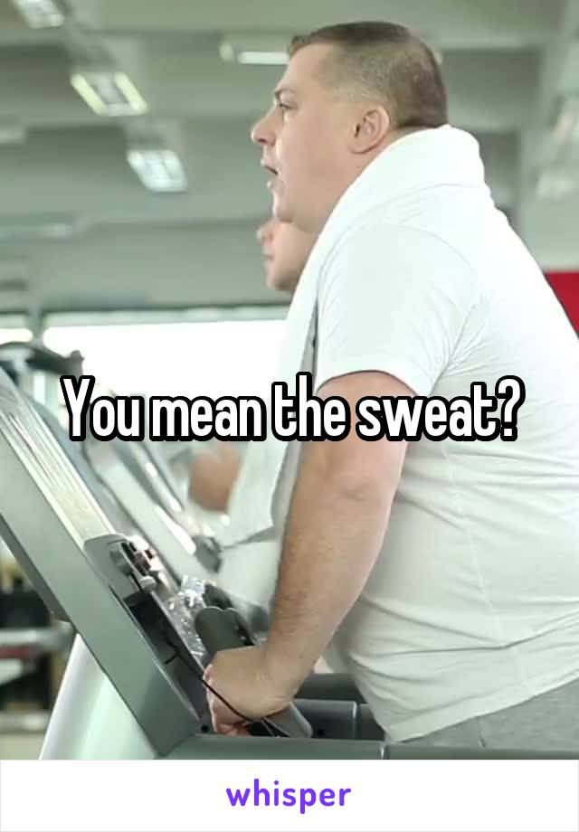 You mean the sweat?