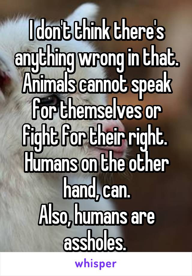 I don't think there's anything wrong in that. Animals cannot speak for themselves or fight for their right. 
Humans on the other hand, can.
Also, humans are assholes. 