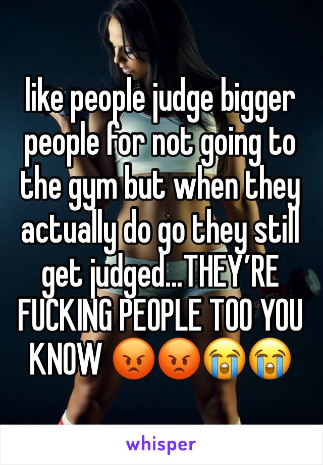 like people judge bigger people for not going to the gym but when they actually do go they still get judged...THEY’RE FUCKING PEOPLE TOO YOU KNOW 😡😡😭😭