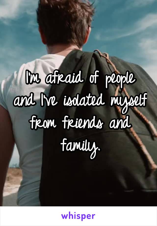 I'm afraid of people and I've isolated myself from friends and family.