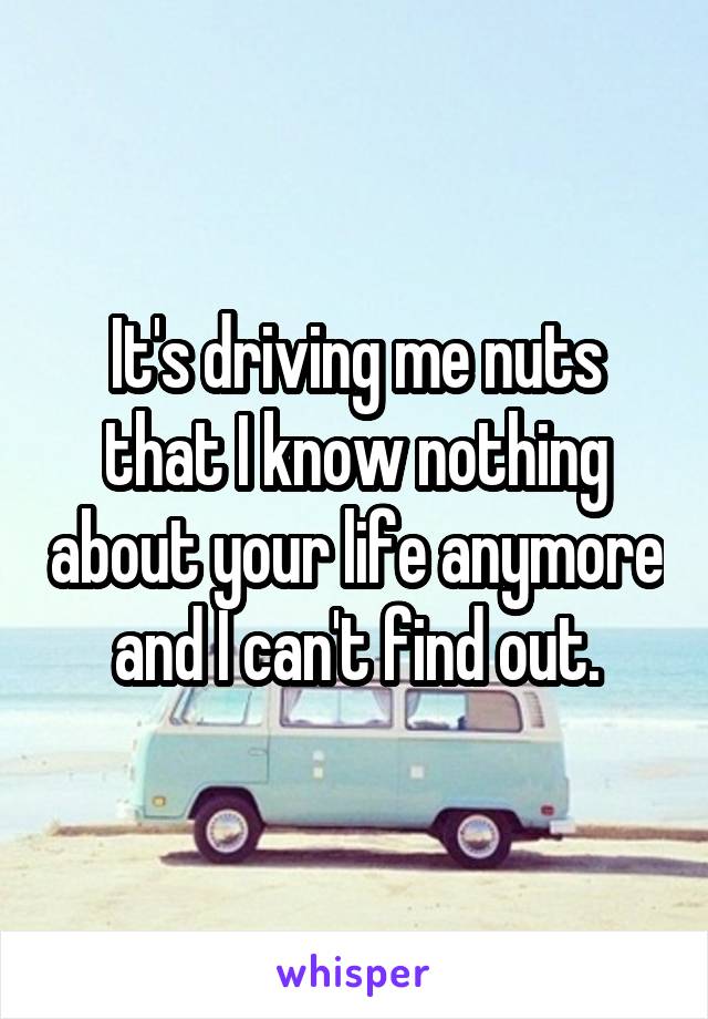 It's driving me nuts that I know nothing about your life anymore and I can't find out.