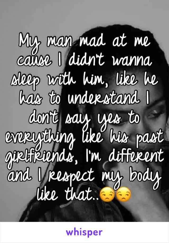 My man mad at me cause I didn't wanna sleep with him, like he has to understand I don't say yes to everything like his past girlfriends, I'm different and I respect my body like that..😒😒