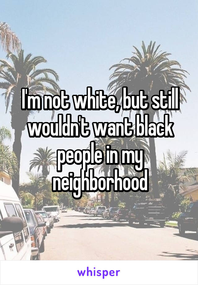 I'm not white, but still wouldn't want black people in my neighborhood