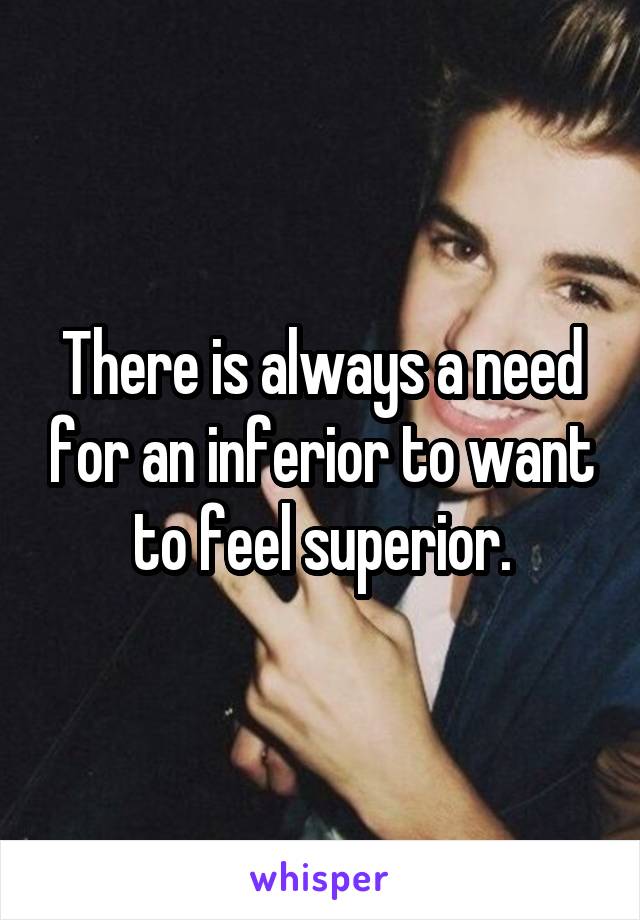 There is always a need for an inferior to want to feel superior.