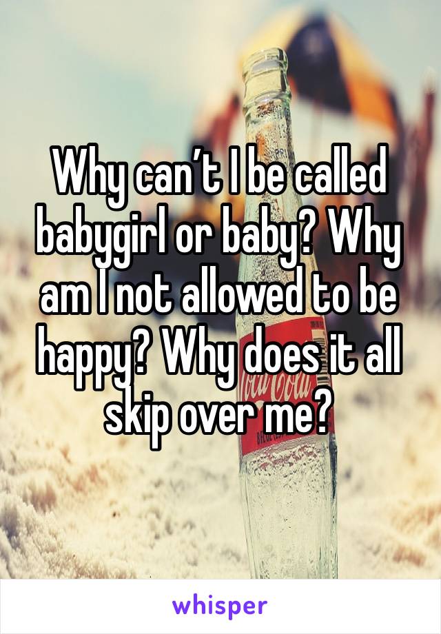 Why can’t I be called babygirl or baby? Why am I not allowed to be happy? Why does it all skip over me? 