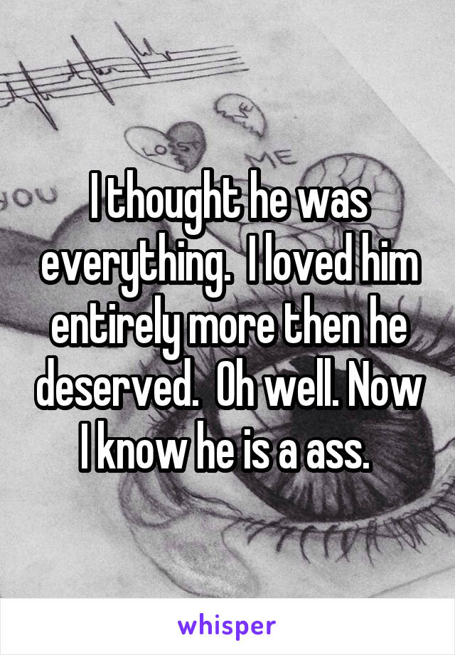 I thought he was everything.  I loved him entirely more then he deserved.  Oh well. Now I know he is a ass. 