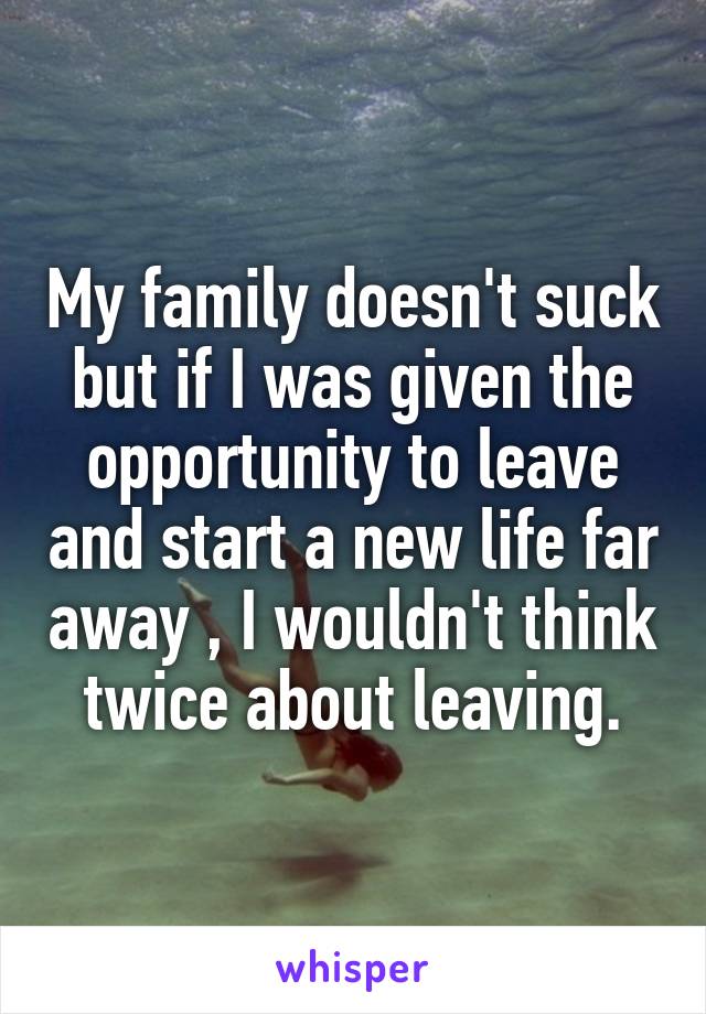 My family doesn't suck but if I was given the opportunity to leave and start a new life far away , I wouldn't think twice about leaving.