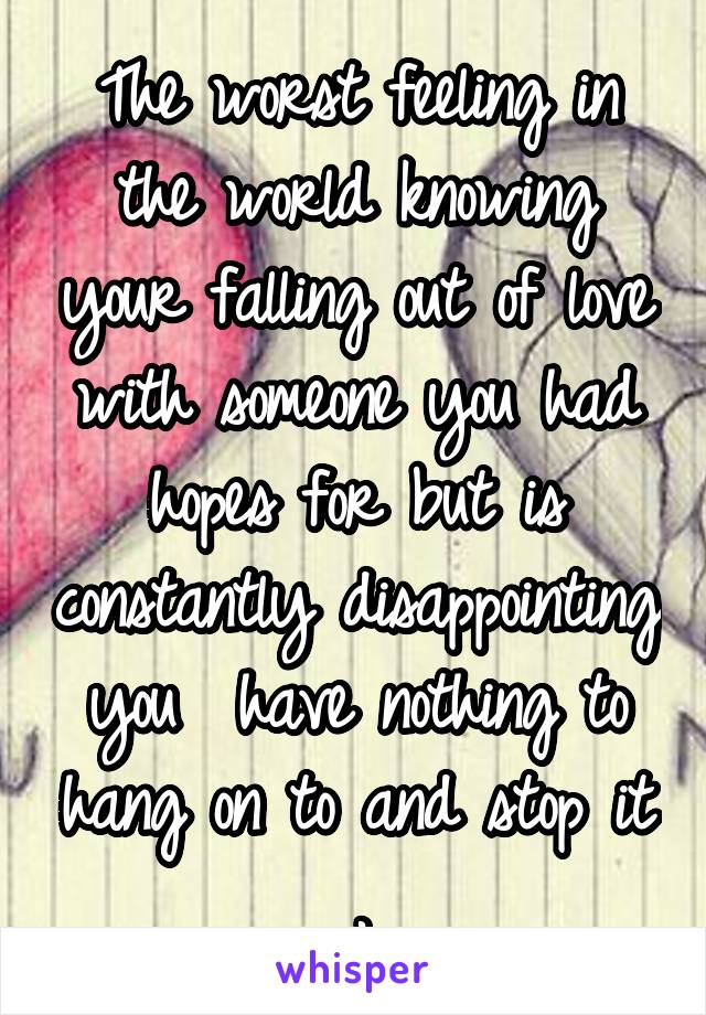 The worst feeling in the world knowing your falling out of love with someone you had hopes for but is constantly disappointing you  have nothing to hang on to and stop it .