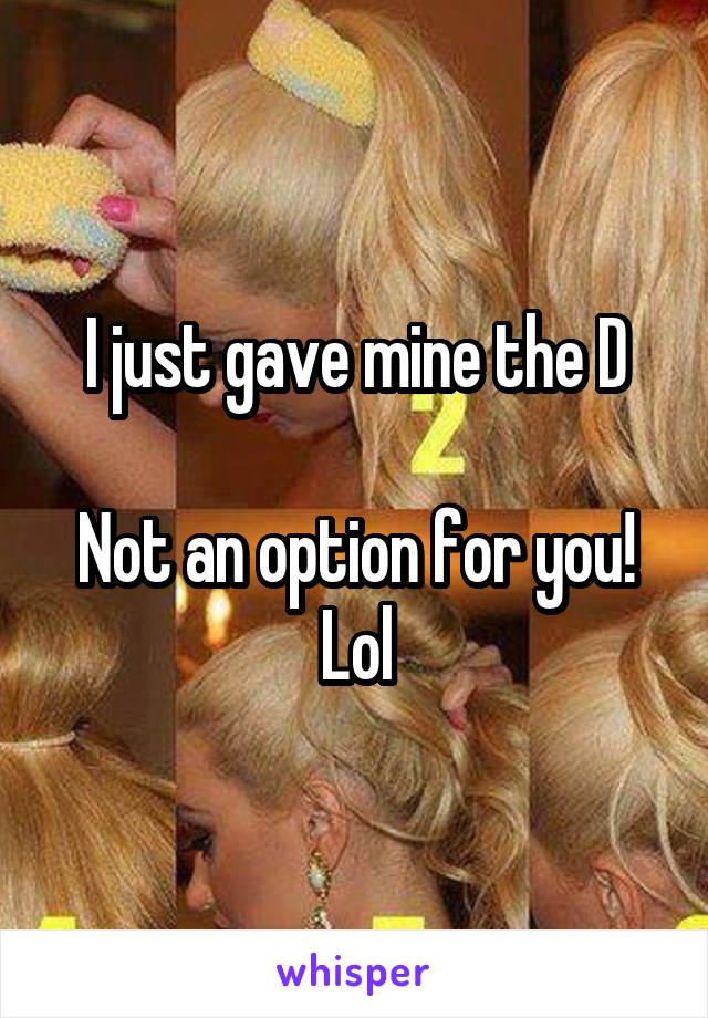 I just gave mine the D

Not an option for you! Lol