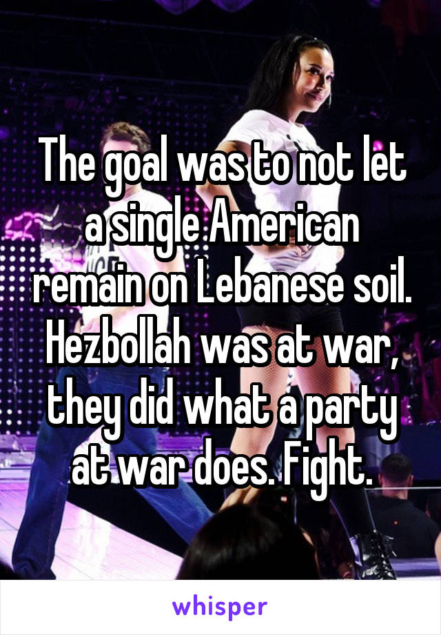 The goal was to not let a single American remain on Lebanese soil. Hezbollah was at war, they did what a party at war does. Fight.