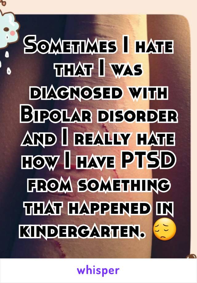 Sometimes I hate that I was diagnosed with Bipolar disorder and I really hate how I have PTSD from something that happened in kindergarten. 😔