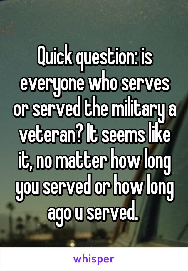 Quick question: is everyone who serves or served the military a veteran? It seems like it, no matter how long you served or how long ago u served. 