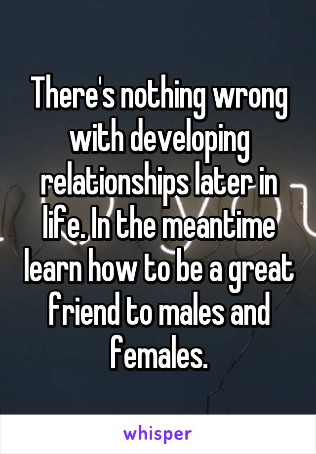 There's nothing wrong with developing relationships later in life. In the meantime learn how to be a great friend to males and females.