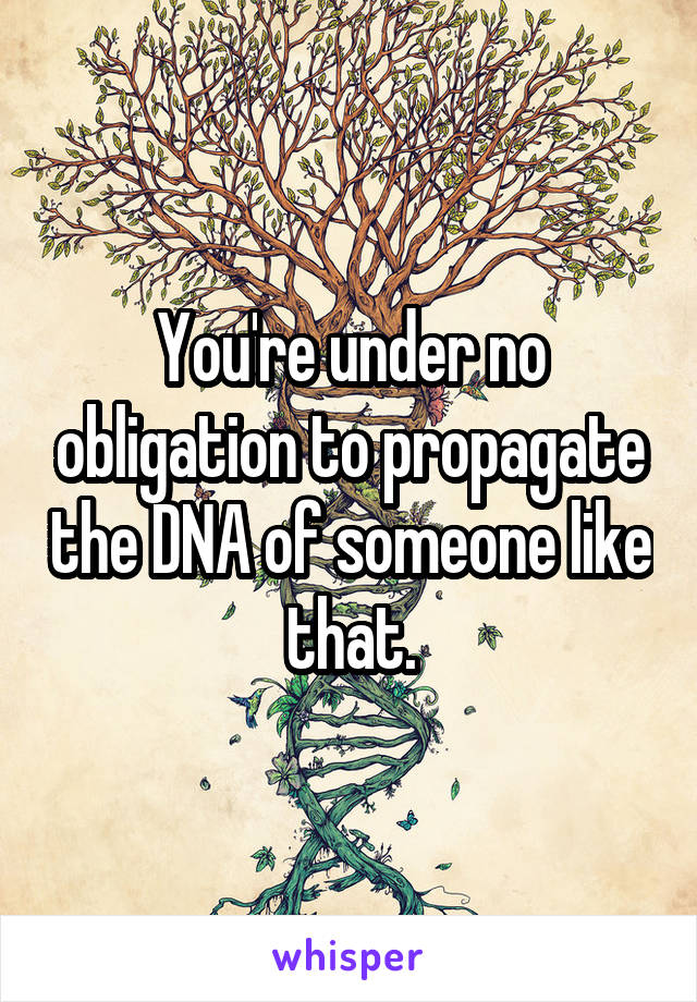 You're under no obligation to propagate the DNA of someone like that.