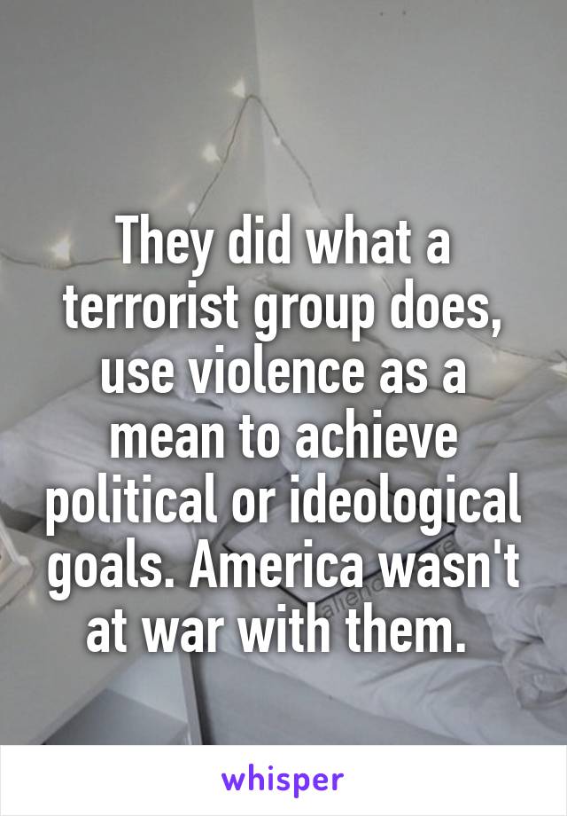 
They did what a terrorist group does, use violence as a mean to achieve political or ideological goals. America wasn't at war with them. 