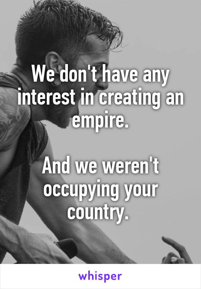 We don't have any interest in creating an empire.

And we weren't occupying your country. 