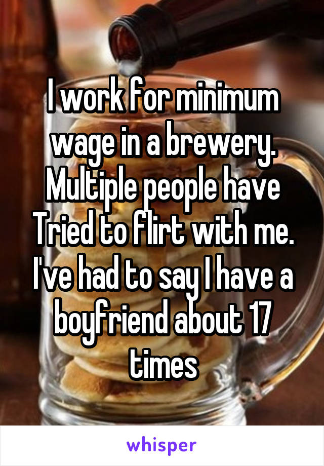 I work for minimum wage in a brewery. Multiple people have Tried to flirt with me. I've had to say I have a boyfriend about 17 times