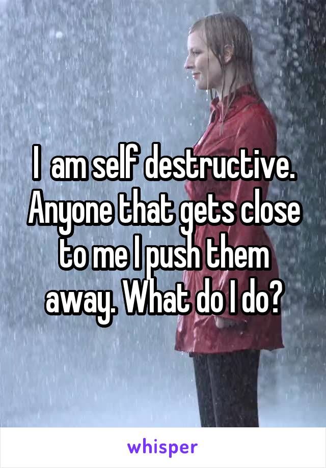 I  am self destructive. Anyone that gets close to me I push them away. What do I do?