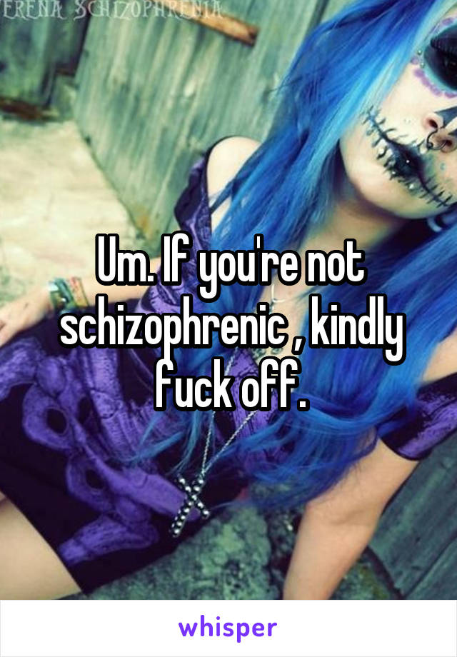 Um. If you're not schizophrenic , kindly fuck off.