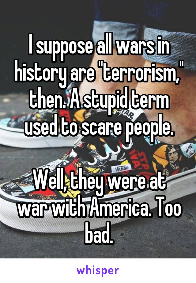 I suppose all wars in history are "terrorism," then. A stupid term used to scare people.

Well, they were at war with America. Too bad.