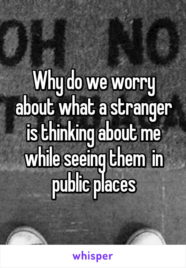 Why do we worry about what a stranger is thinking about me while seeing them  in public places