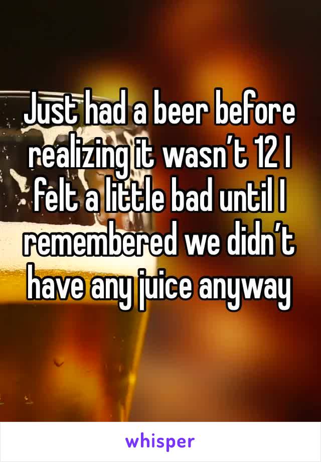 Just had a beer before realizing it wasn’t 12 I felt a little bad until I remembered we didn’t have any juice anyway 