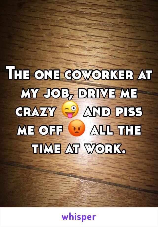 The one coworker at my job, drive me crazy 😜 and piss me off 😡 all the time at work. 