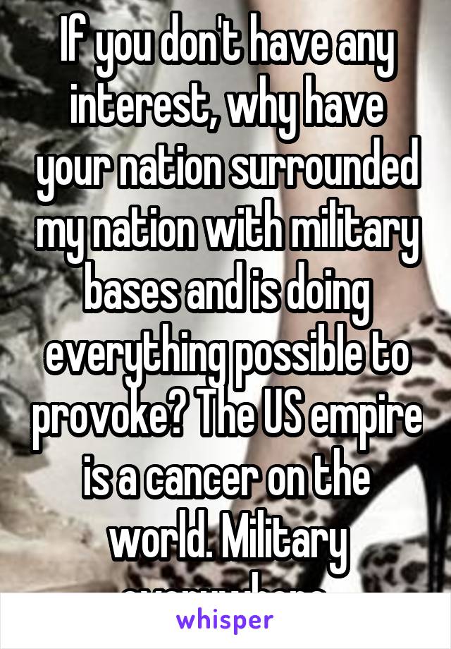 If you don't have any interest, why have your nation surrounded my nation with military bases and is doing everything possible to provoke? The US empire is a cancer on the world. Military everywhere.