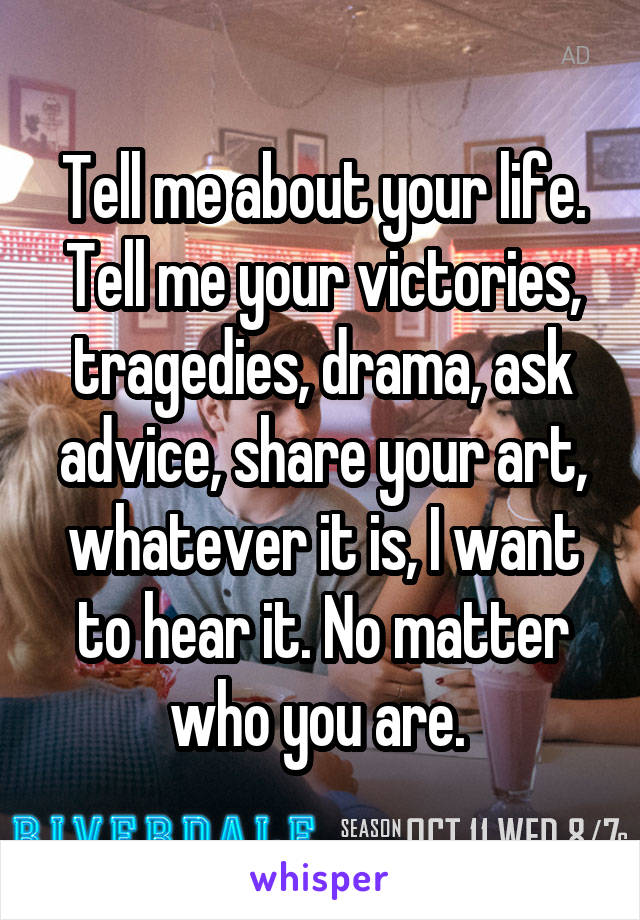 Tell me about your life. Tell me your victories, tragedies, drama, ask advice, share your art, whatever it is, I want to hear it. No matter who you are. 