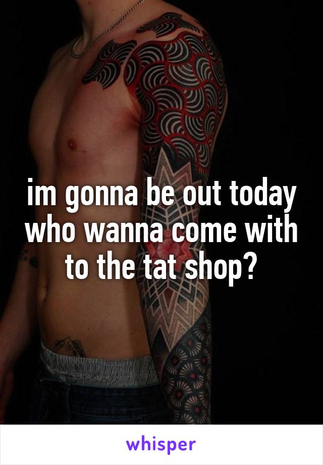 im gonna be out today who wanna come with to the tat shop?