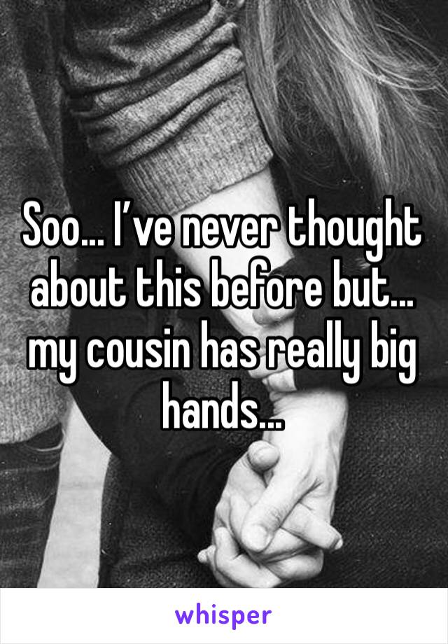 Soo... I’ve never thought about this before but... my cousin has really big hands...