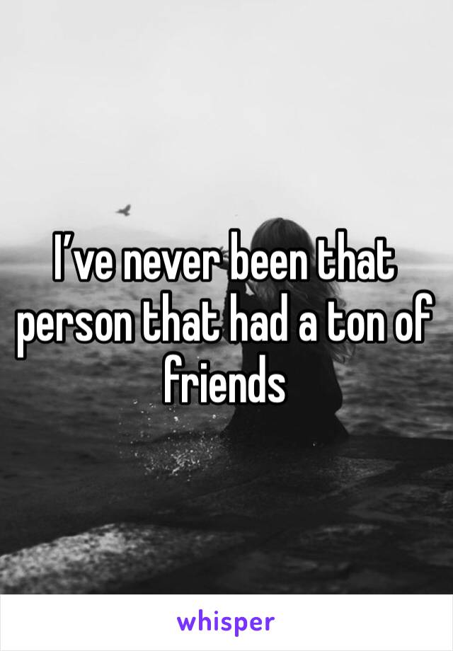 I’ve never been that person that had a ton of friends 