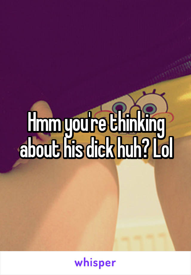 Hmm you're thinking about his dick huh? Lol