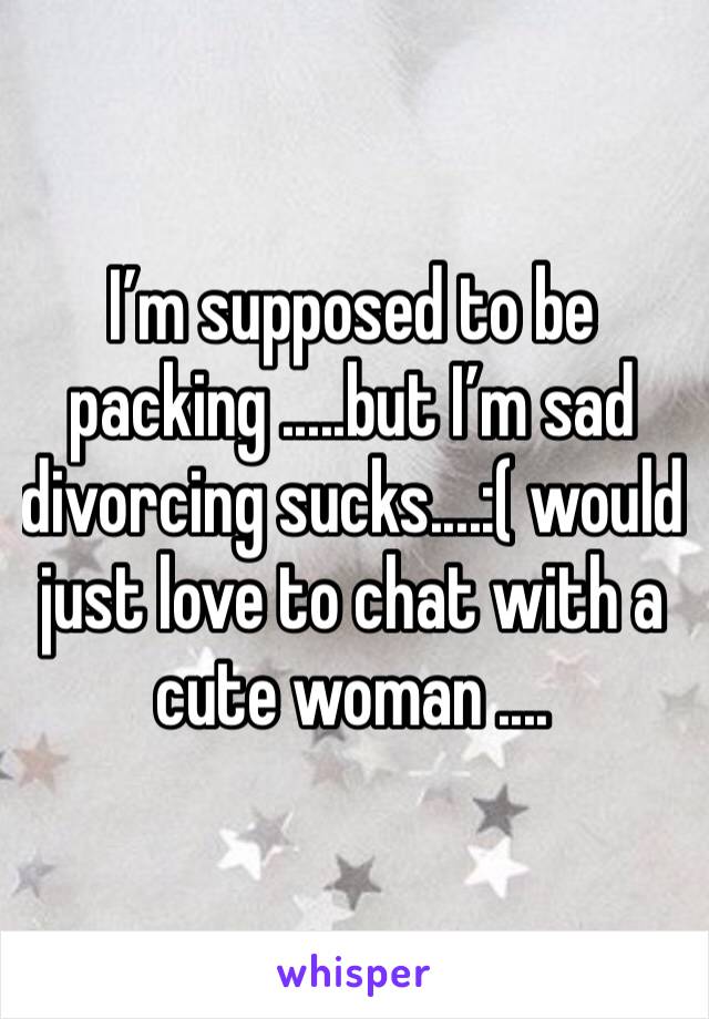 I’m supposed to be packing .....but I’m sad divorcing sucks....:( would just love to chat with a cute woman ....