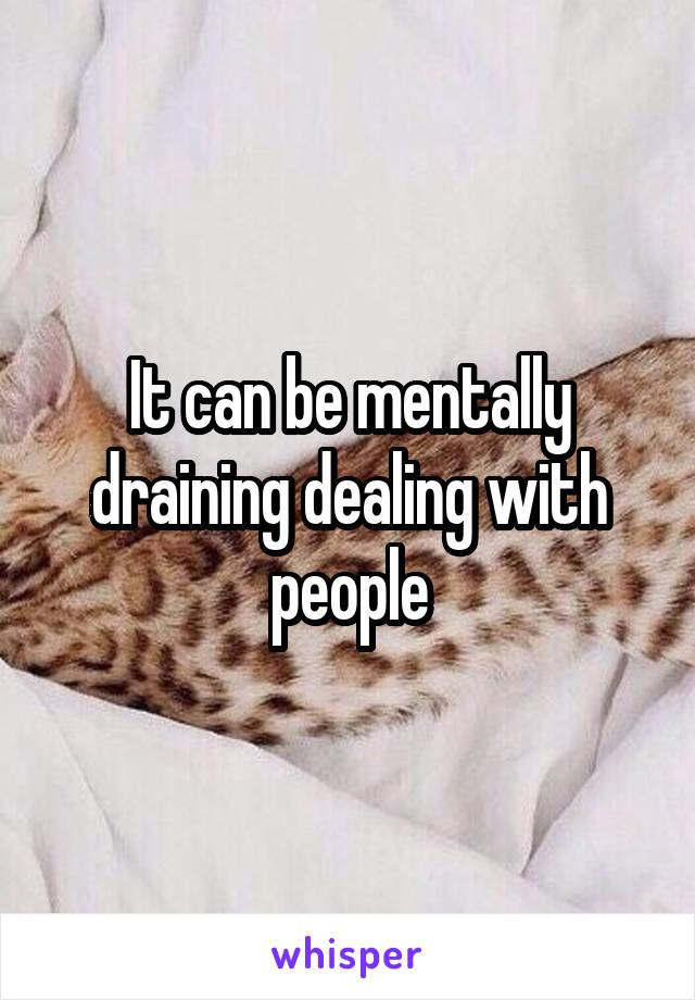 It can be mentally draining dealing with people