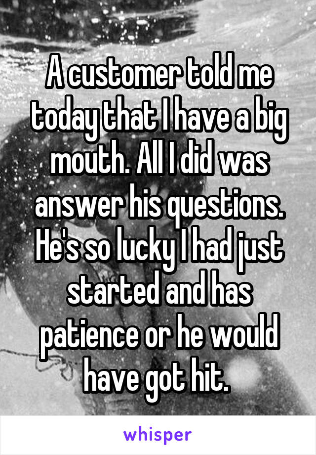 A customer told me today that I have a big mouth. All I did was answer his questions. He's so lucky I had just started and has patience or he would have got hit. 