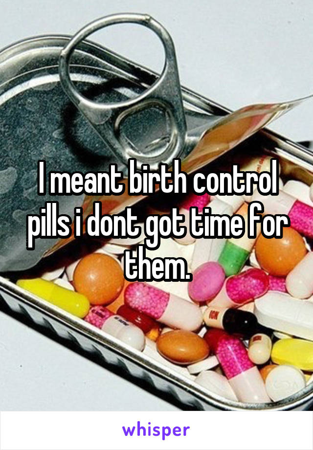 I meant birth control pills i dont got time for them.