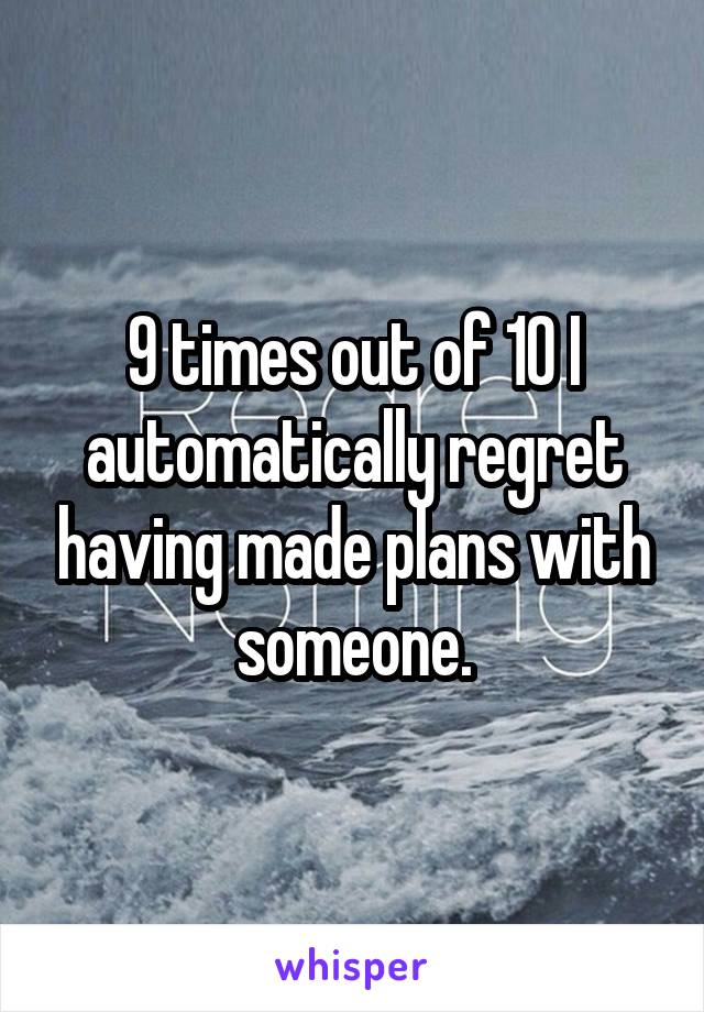 9 times out of 10 I automatically regret having made plans with someone.