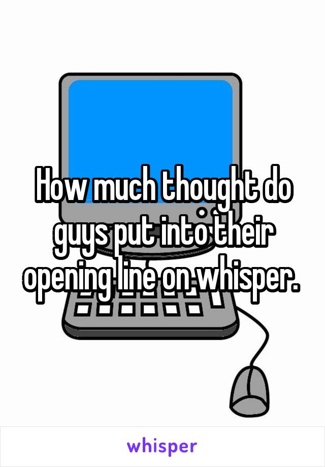 How much thought do guys put into their opening line on whisper. 