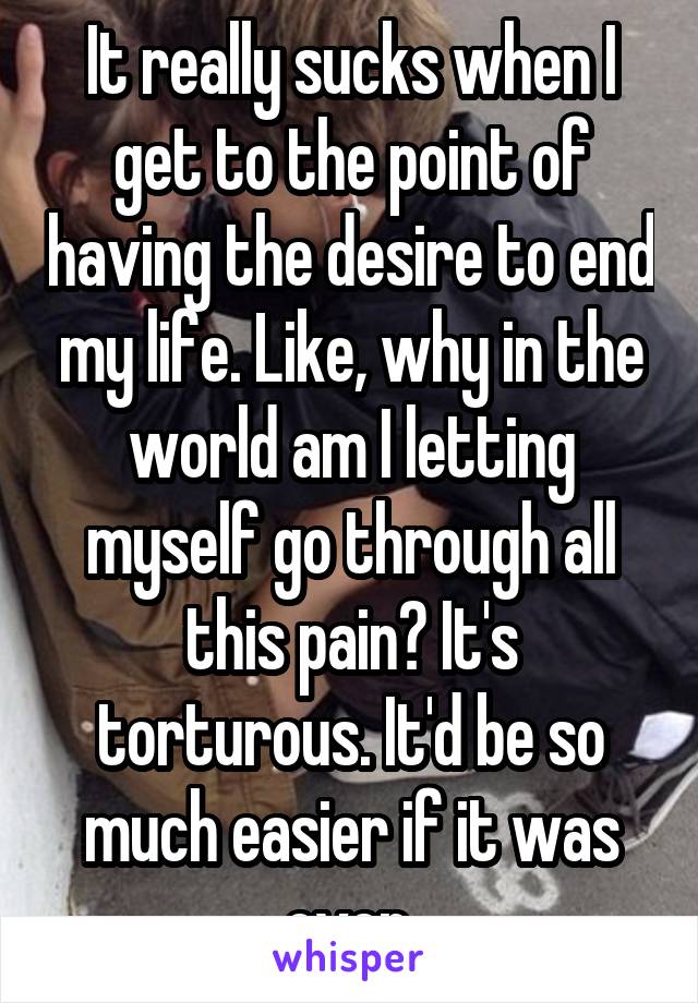 It really sucks when I get to the point of having the desire to end my life. Like, why in the world am I letting myself go through all this pain? It's torturous. It'd be so much easier if it was over.