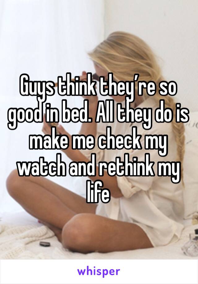 Guys think they’re so good in bed. All they do is make me check my watch and rethink my life