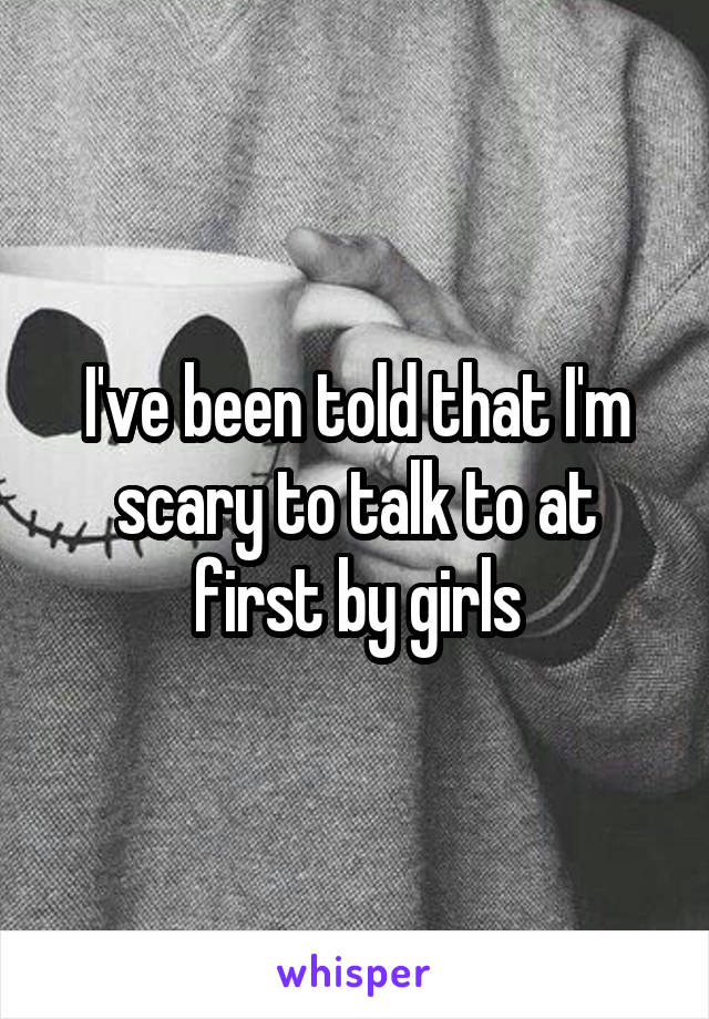 I've been told that I'm scary to talk to at first by girls