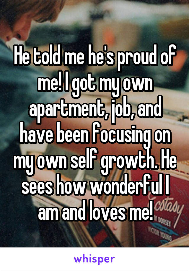 He told me he's proud of me! I got my own apartment, job, and have been focusing on my own self growth. He sees how wonderful I am and loves me!