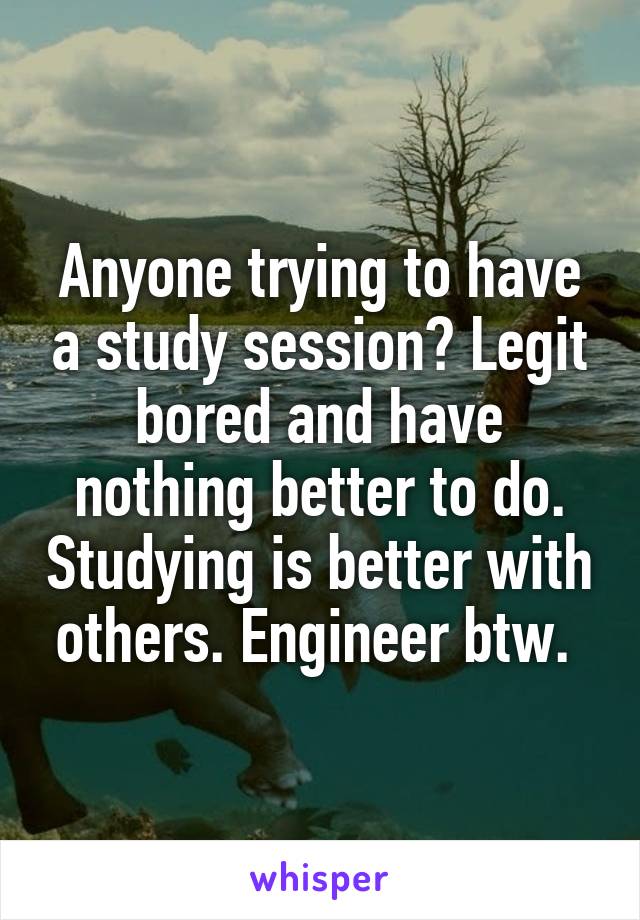 Anyone trying to have a study session? Legit bored and have nothing better to do. Studying is better with others. Engineer btw. 