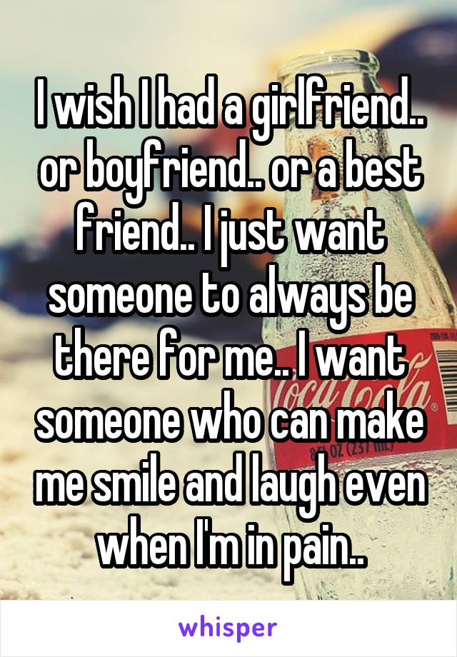 I wish I had a girlfriend.. or boyfriend.. or a best friend.. I just want someone to always be there for me.. I want someone who can make me smile and laugh even when I'm in pain..