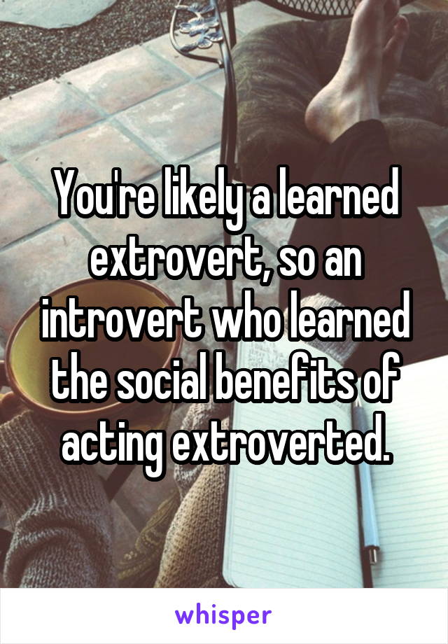 You're likely a learned extrovert, so an introvert who learned the social benefits of acting extroverted.