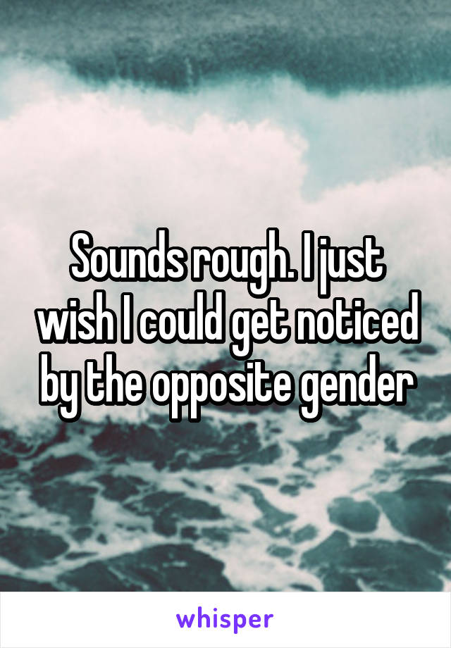 Sounds rough. I just wish I could get noticed by the opposite gender