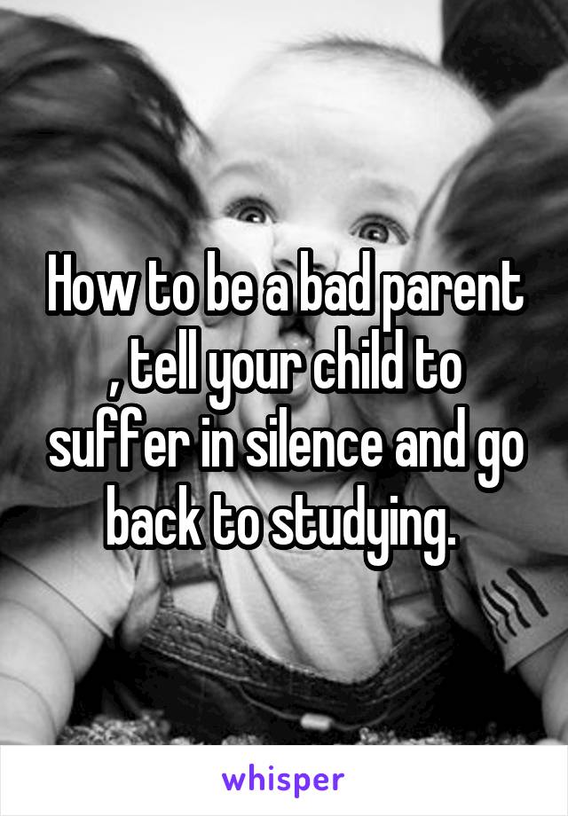 How to be a bad parent , tell your child to suffer in silence and go back to studying. 