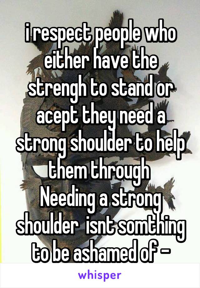 i respect people who either have the strengh to stand or acept they need a strong shoulder to help them through 
Needing a strong shoulder  isnt somthing to be ashamed of -