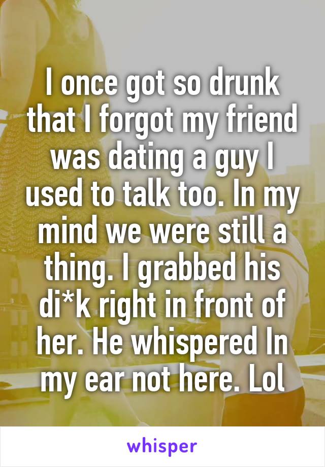 I once got so drunk that I forgot my friend was dating a guy I used to talk too. In my mind we were still a thing. I grabbed his di*k right in front of her. He whispered In my ear not here. Lol